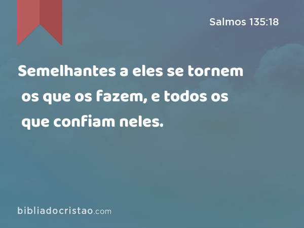 Semelhantes a eles se tornem os que os fazem, e todos os que confiam neles. - Salmos 135:18