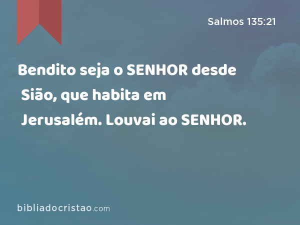 Bendito seja o SENHOR desde Sião, que habita em Jerusalém. Louvai ao SENHOR. - Salmos 135:21