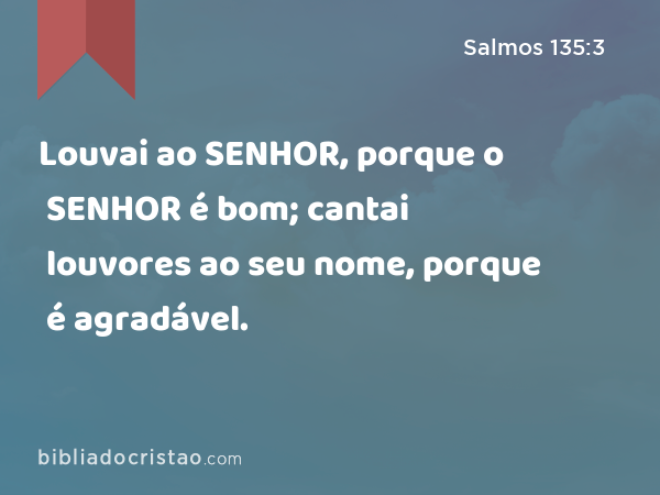 Louvai ao SENHOR, porque o SENHOR é bom; cantai louvores ao seu nome, porque é agradável. - Salmos 135:3