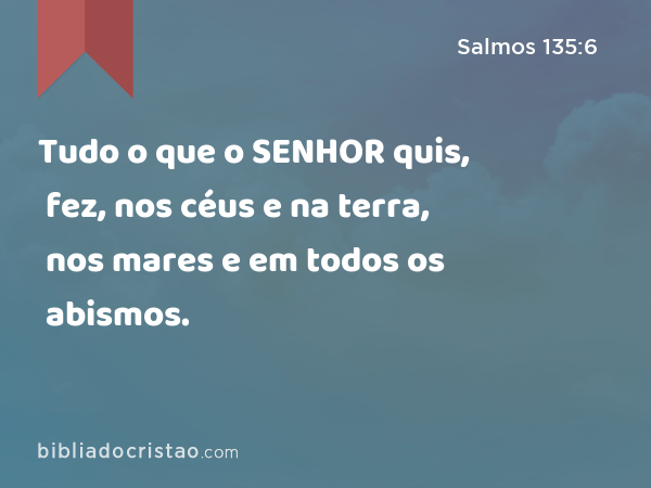 Tudo o que o SENHOR quis, fez, nos céus e na terra, nos mares e em todos os abismos. - Salmos 135:6