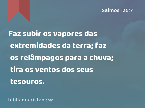 Faz subir os vapores das extremidades da terra; faz os relâmpagos para a chuva; tira os ventos dos seus tesouros. - Salmos 135:7