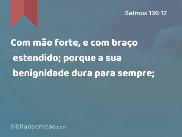 Com mão forte, e com braço estendido; porque a sua benignidade dura para sempre; - Salmos 136:12