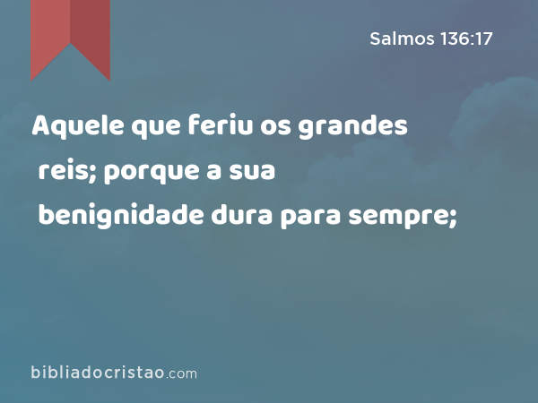 Aquele que feriu os grandes reis; porque a sua benignidade dura para sempre; - Salmos 136:17