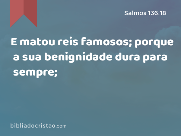 E matou reis famosos; porque a sua benignidade dura para sempre; - Salmos 136:18