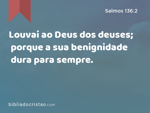 Louvai ao Deus dos deuses; porque a sua benignidade dura para sempre. - Salmos 136:2