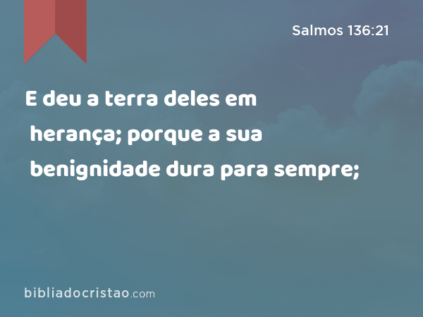 E deu a terra deles em herança; porque a sua benignidade dura para sempre; - Salmos 136:21