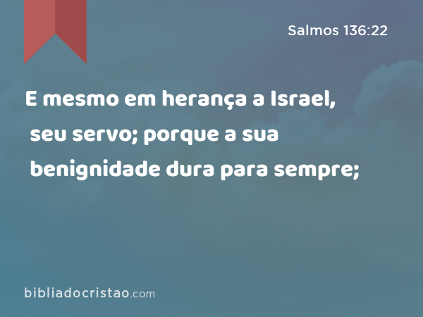 E mesmo em herança a Israel, seu servo; porque a sua benignidade dura para sempre; - Salmos 136:22