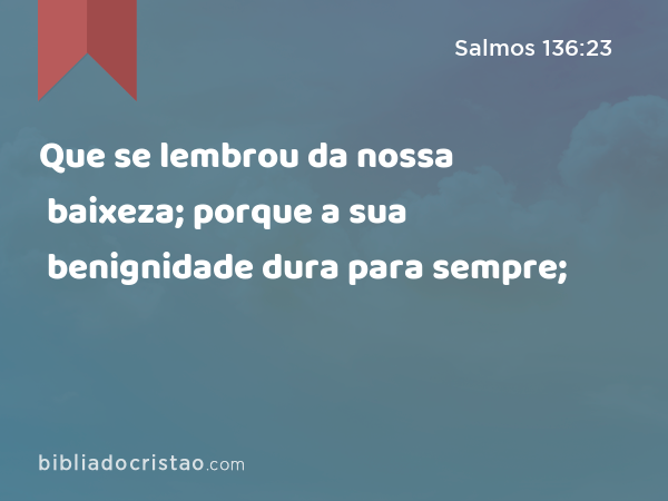 Que se lembrou da nossa baixeza; porque a sua benignidade dura para sempre; - Salmos 136:23