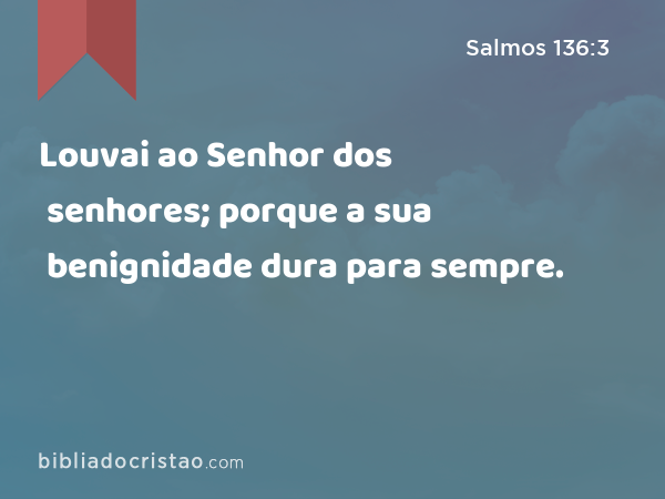 Louvai ao Senhor dos senhores; porque a sua benignidade dura para sempre. - Salmos 136:3