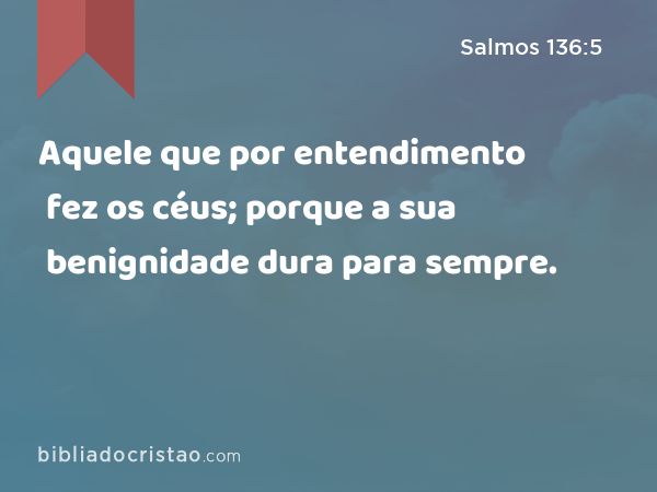 Aquele que por entendimento fez os céus; porque a sua benignidade dura para sempre. - Salmos 136:5