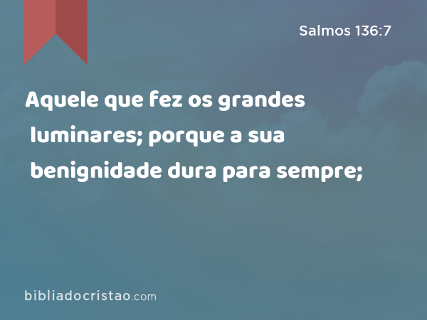 Aquele que fez os grandes luminares; porque a sua benignidade dura para sempre; - Salmos 136:7