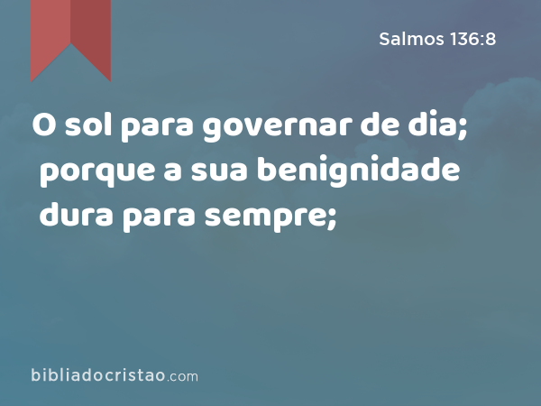 O sol para governar de dia; porque a sua benignidade dura para sempre; - Salmos 136:8