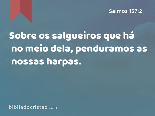 Sobre os salgueiros que há no meio dela, penduramos as nossas harpas. - Salmos 137:2