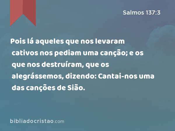 Pois lá aqueles que nos levaram cativos nos pediam uma canção; e os que nos destruíram, que os alegrássemos, dizendo: Cantai-nos uma das canções de Sião. - Salmos 137:3