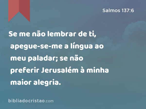 Se me não lembrar de ti, apegue-se-me a língua ao meu paladar; se não preferir Jerusalém à minha maior alegria. - Salmos 137:6