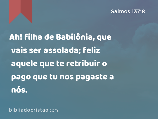 Ah! filha de Babilônia, que vais ser assolada; feliz aquele que te retribuir o pago que tu nos pagaste a nós. - Salmos 137:8