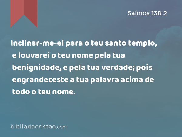 Inclinar-me-ei para o teu santo templo, e louvarei o teu nome pela tua benignidade, e pela tua verdade; pois engrandeceste a tua palavra acima de todo o teu nome. - Salmos 138:2