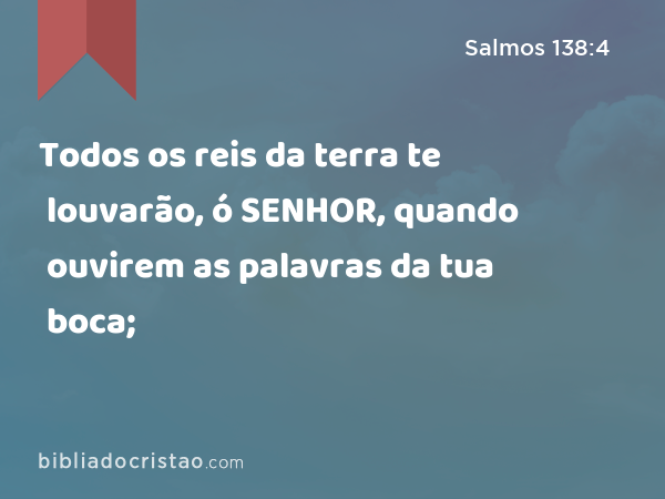 Todos os reis da terra te louvarão, ó SENHOR, quando ouvirem as palavras da tua boca; - Salmos 138:4