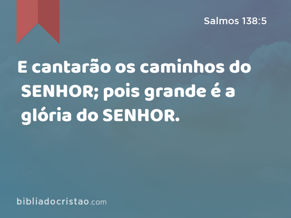 E cantarão os caminhos do SENHOR; pois grande é a glória do SENHOR. - Salmos 138:5