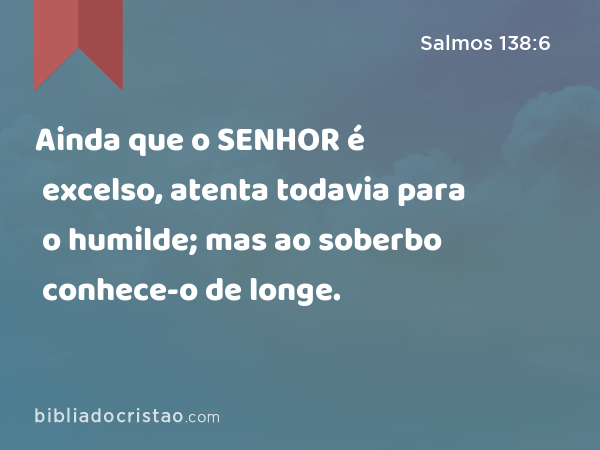 Ainda que o SENHOR é excelso, atenta todavia para o humilde; mas ao soberbo conhece-o de longe. - Salmos 138:6