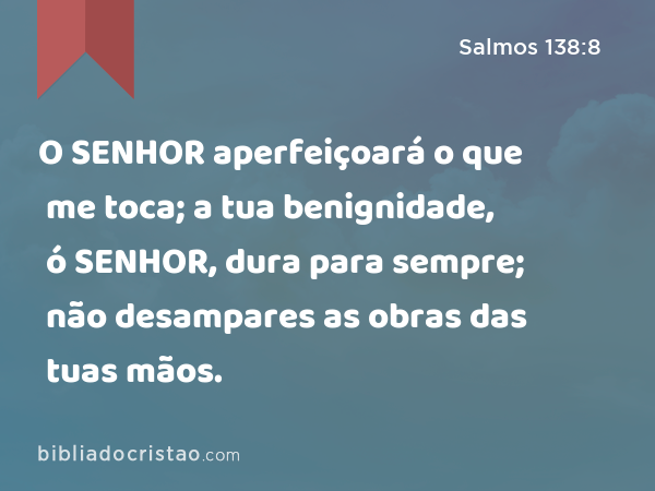 O SENHOR aperfeiçoará o que me toca; a tua benignidade, ó SENHOR, dura para sempre; não desampares as obras das tuas mãos. - Salmos 138:8