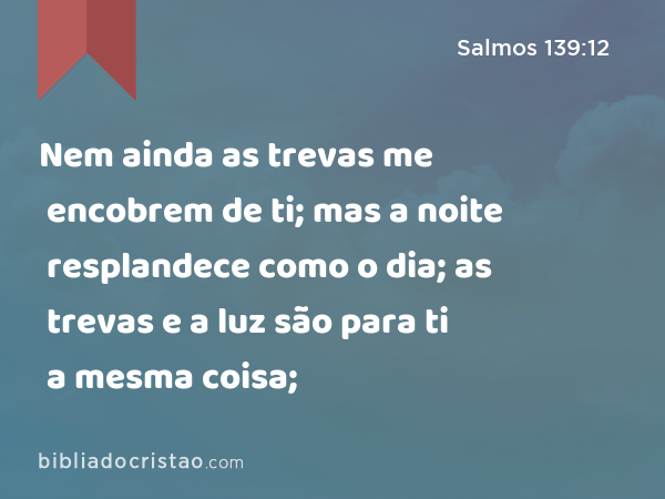 Nem ainda as trevas me encobrem de ti; mas a noite resplandece como o dia; as trevas e a luz são para ti a mesma coisa; - Salmos 139:12