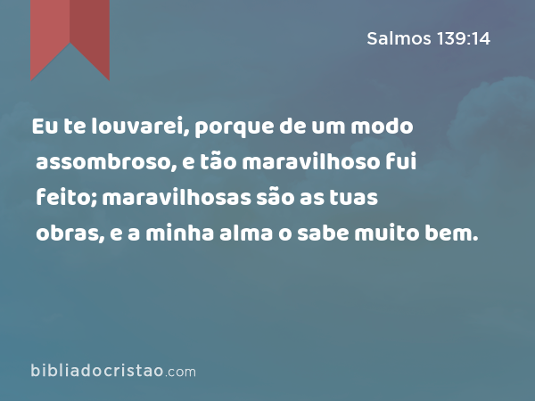 Eu te louvarei, porque de um modo assombroso, e tão maravilhoso fui feito; maravilhosas são as tuas obras, e a minha alma o sabe muito bem. - Salmos 139:14