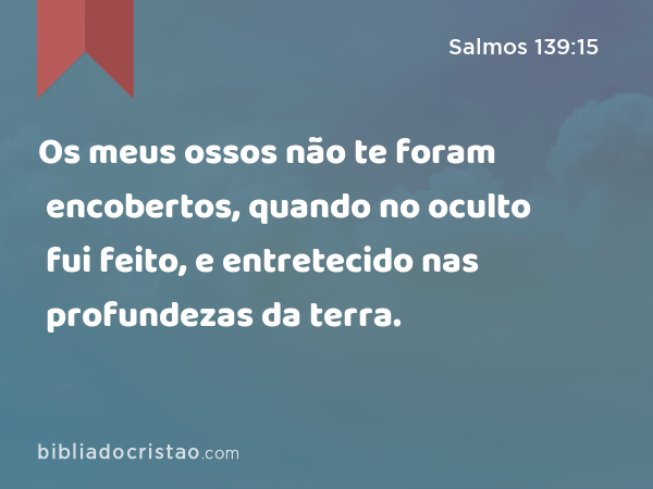 Os meus ossos não te foram encobertos, quando no oculto fui feito, e entretecido nas profundezas da terra. - Salmos 139:15