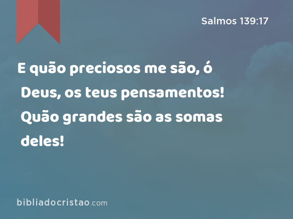 E quão preciosos me são, ó Deus, os teus pensamentos! Quão grandes são as somas deles! - Salmos 139:17