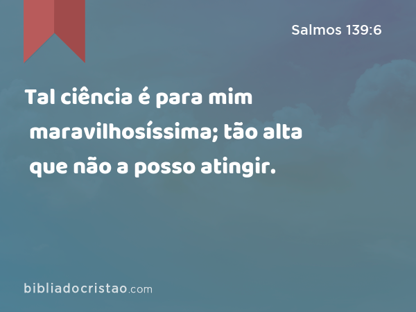 Tal ciência é para mim maravilhosíssima; tão alta que não a posso atingir. - Salmos 139:6