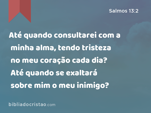 Até quando consultarei com a minha alma, tendo tristeza no meu coração cada dia? Até quando se exaltará sobre mim o meu inimigo? - Salmos 13:2