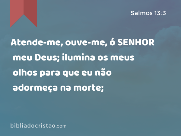 Atende-me, ouve-me, ó SENHOR meu Deus; ilumina os meus olhos para que eu não adormeça na morte; - Salmos 13:3