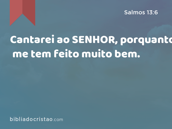 Cantarei ao SENHOR, porquanto me tem feito muito bem. - Salmos 13:6