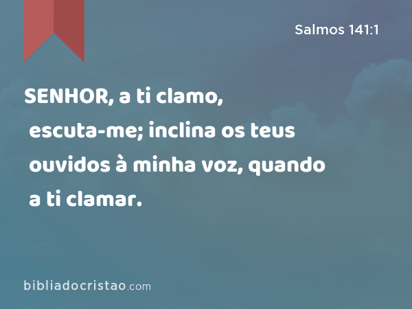 SENHOR, a ti clamo, escuta-me; inclina os teus ouvidos à minha voz, quando a ti clamar. - Salmos 141:1