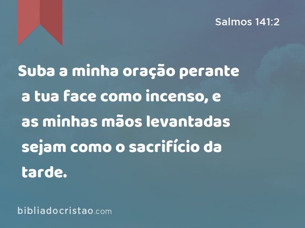 Suba a minha oração perante a tua face como incenso, e as minhas mãos levantadas sejam como o sacrifício da tarde. - Salmos 141:2