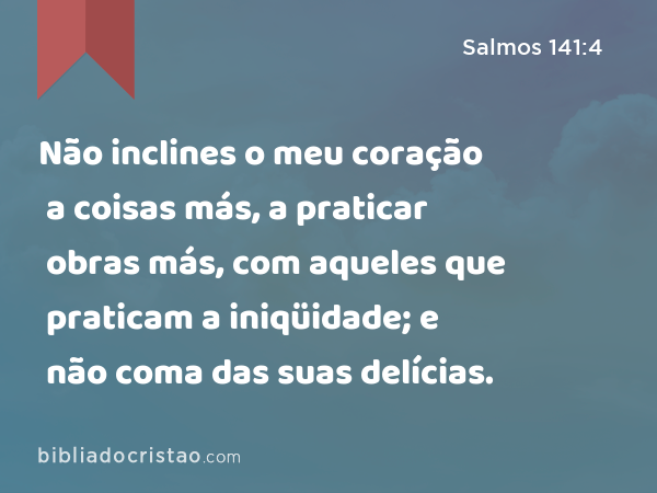 Não inclines o meu coração a coisas más, a praticar obras más, com aqueles que praticam a iniqüidade; e não coma das suas delícias. - Salmos 141:4