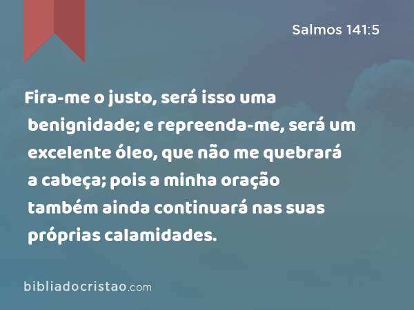 Fira-me o justo, será isso uma benignidade; e repreenda-me, será um excelente óleo, que não me quebrará a cabeça; pois a minha oração também ainda continuará nas suas próprias calamidades. - Salmos 141:5