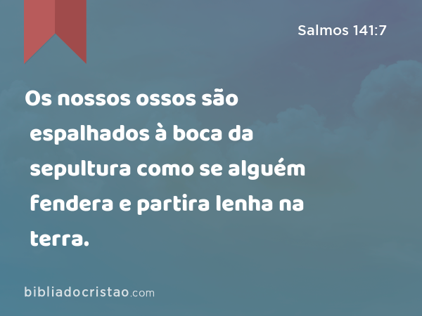 Os nossos ossos são espalhados à boca da sepultura como se alguém fendera e partira lenha na terra. - Salmos 141:7