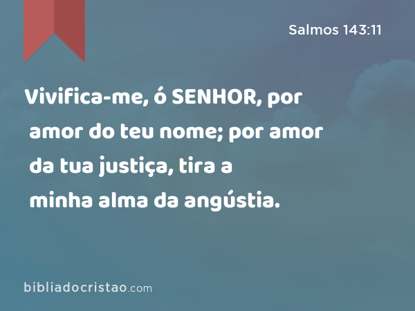 Vivifica-me, ó SENHOR, por amor do teu nome; por amor da tua justiça, tira a minha alma da angústia. - Salmos 143:11