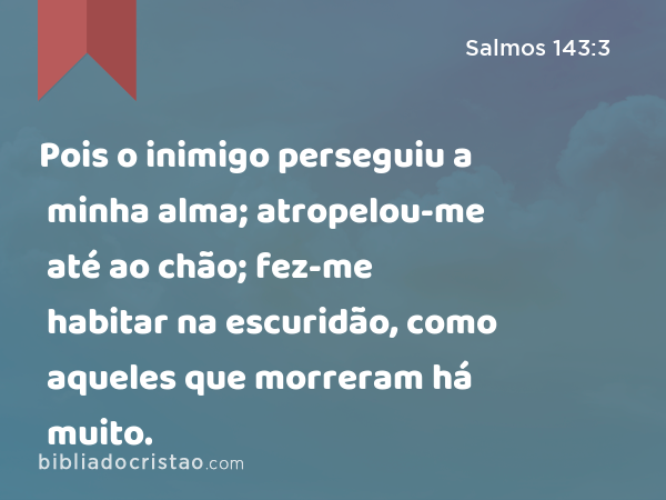 Pois o inimigo perseguiu a minha alma; atropelou-me até ao chão; fez-me habitar na escuridão, como aqueles que morreram há muito. - Salmos 143:3