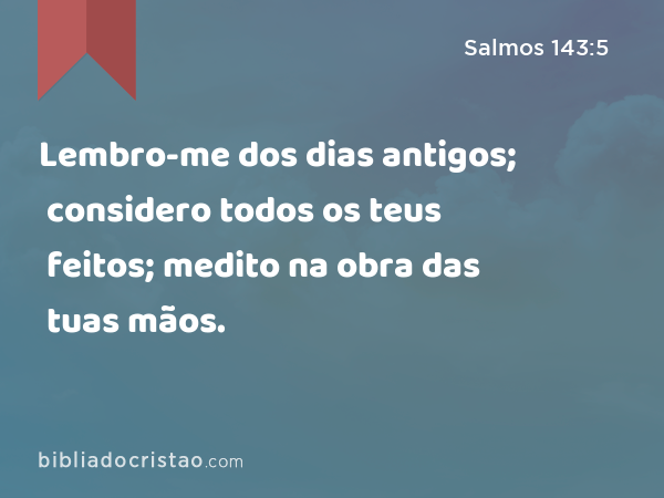 Lembro-me dos dias antigos; considero todos os teus feitos; medito na obra das tuas mãos. - Salmos 143:5