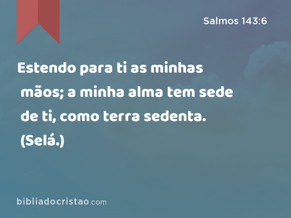 Estendo para ti as minhas mãos; a minha alma tem sede de ti, como terra sedenta. (Selá.) - Salmos 143:6