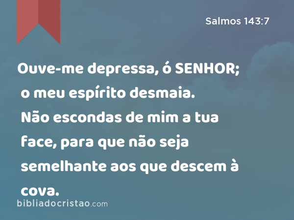 Ouve-me depressa, ó SENHOR; o meu espírito desmaia. Não escondas de mim a tua face, para que não seja semelhante aos que descem à cova. - Salmos 143:7