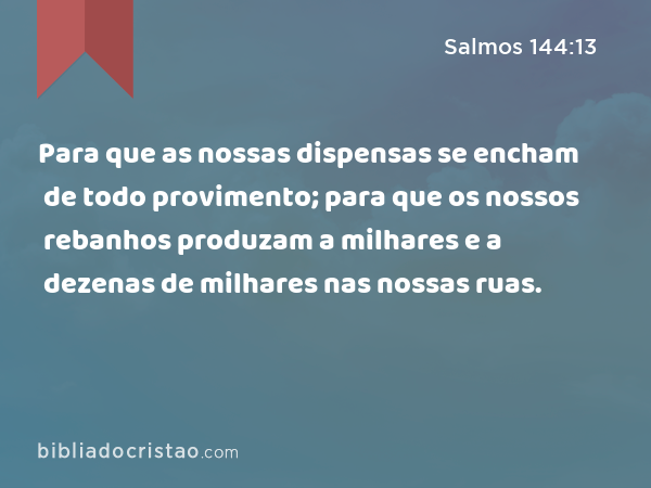 Para que as nossas dispensas se encham de todo provimento; para que os nossos rebanhos produzam a milhares e a dezenas de milhares nas nossas ruas. - Salmos 144:13