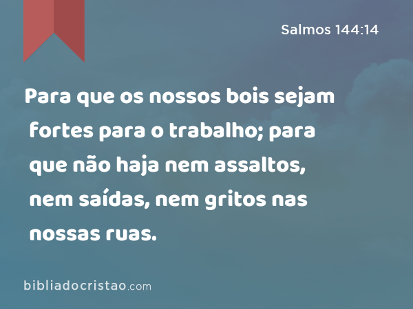 Para que os nossos bois sejam fortes para o trabalho; para que não haja nem assaltos, nem saídas, nem gritos nas nossas ruas. - Salmos 144:14