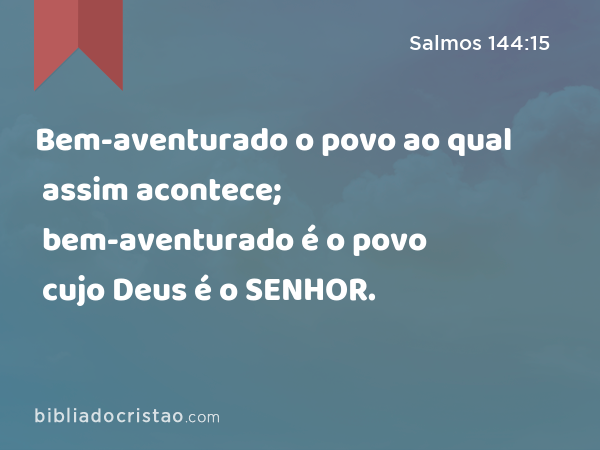 Bem-aventurado o povo ao qual assim acontece; bem-aventurado é o povo cujo Deus é o SENHOR. - Salmos 144:15