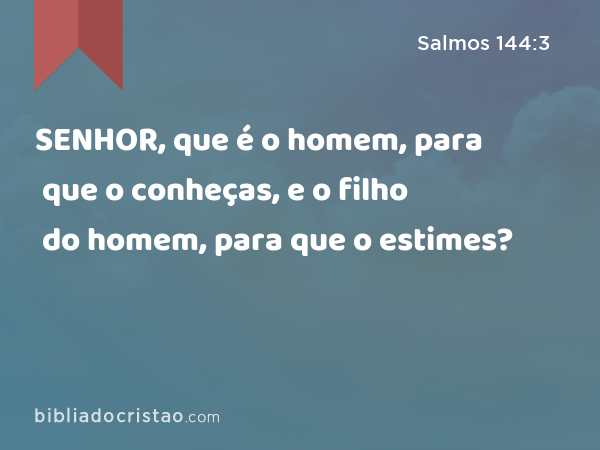 SENHOR, que é o homem, para que o conheças, e o filho do homem, para que o estimes? - Salmos 144:3