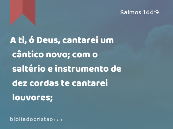 A ti, ó Deus, cantarei um cântico novo; com o saltério e instrumento de dez cordas te cantarei louvores; - Salmos 144:9