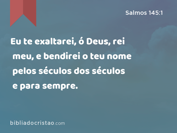 Eu te exaltarei, ó Deus, rei meu, e bendirei o teu nome pelos séculos dos séculos e para sempre. - Salmos 145:1