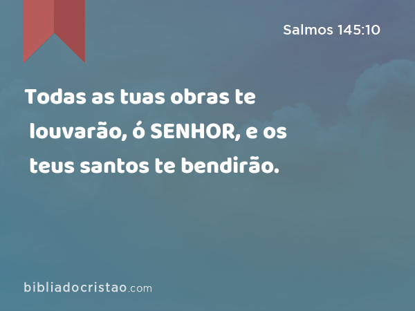 Todas as tuas obras te louvarão, ó SENHOR, e os teus santos te bendirão. - Salmos 145:10